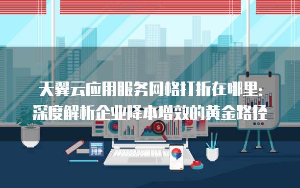 天翼云应用服务网格打折在哪里:深度解析企业降本增效的黄金路径