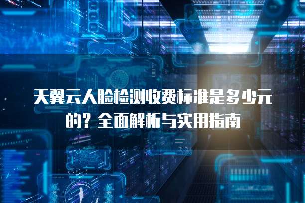 天翼云人脸检测收费标准是多少元的?全面解析与实用指南