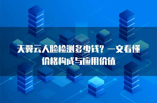 天翼云人脸检测多少钱？一文看懂价格构成与应用价值  