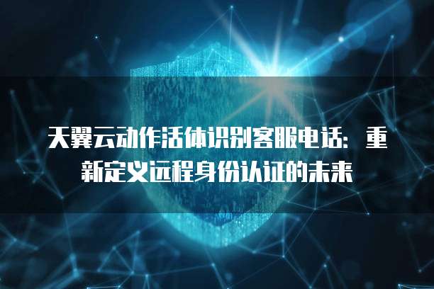 天翼云动作活体识别客服电话:重新定义远程身份认证的未来