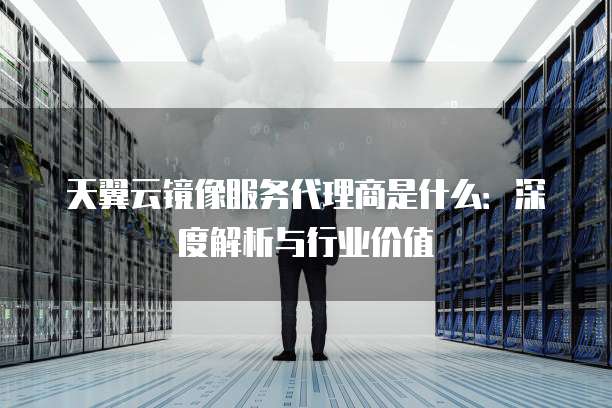 天翼云镜像服务代理商是什么:深度解析与行业价值