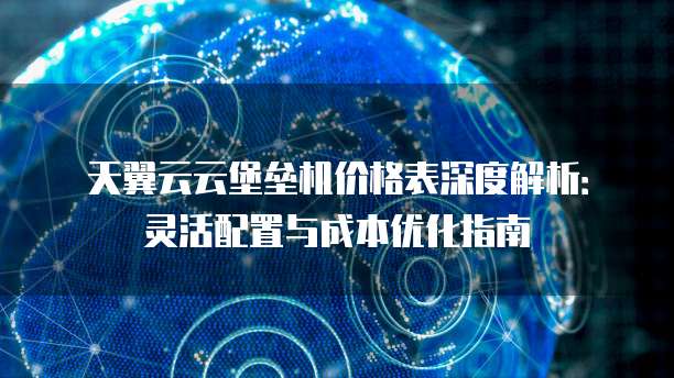 天翼云云堡垒机价格表深度解析:灵活配置与成本优化指南