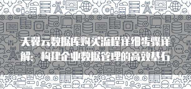 天翼云数据库购买流程详细步骤详解:构建企业数据管理的高效基石