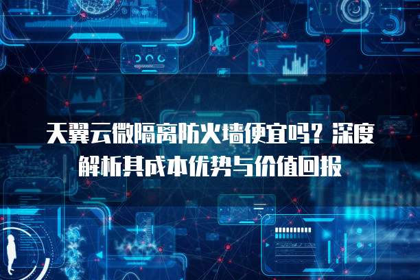 天翼云微隔离防火墙便宜吗?深度解析其成本优势与价值回报