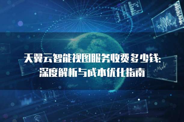 天翼云智能视图服务收费多少钱：深度解析与成本优化指南