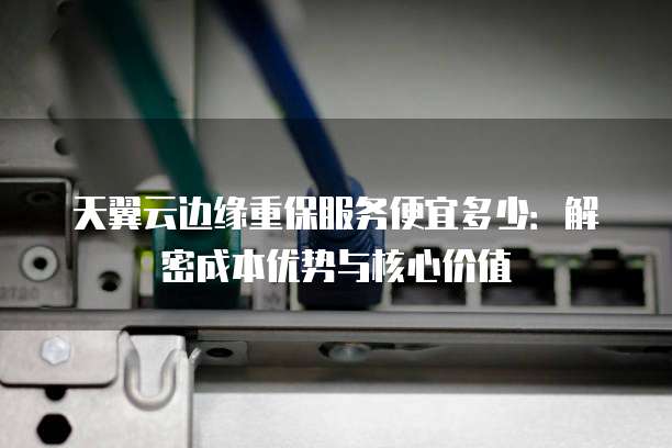 天翼云边缘重保服务便宜多少:解密成本优势与核心价值