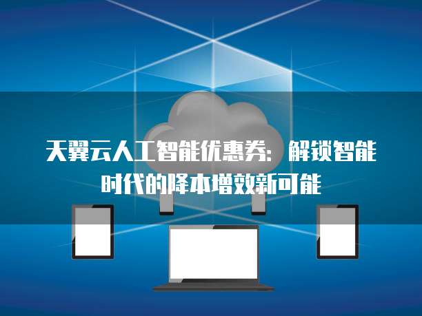 天翼云人工智能优惠券:解锁智能时代的降本增效新可能