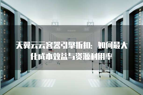 天翼云云容器引擎折扣:如何最大化成本效益与资源利用率