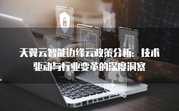 天翼云智能边缘云政策分析:技术驱动与行业变革的深度洞察