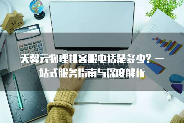 天翼云物理机客服电话是多少?一站式服务指南与深度解析