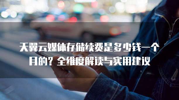 天翼云媒体存储续费是多少钱一个月的？全维度解读与实用建议  