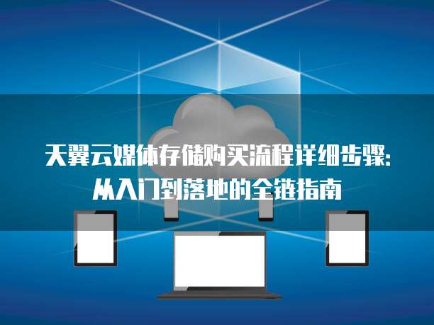 天翼云媒体存储购买流程详细步骤:从入门到落地的全链指南