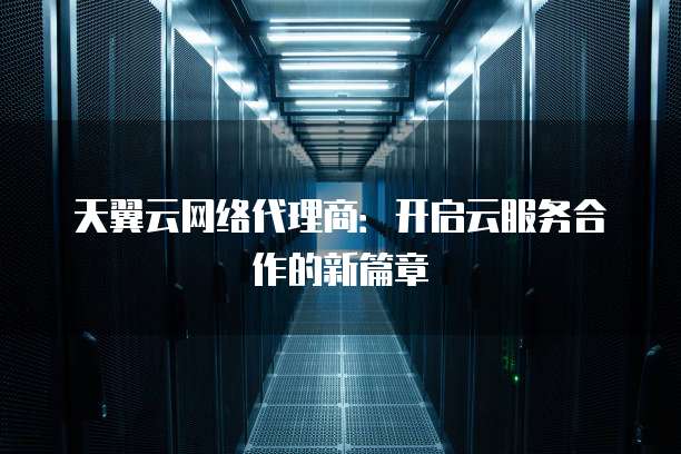 天翼云网络代理商:开启云服务合作的新篇章