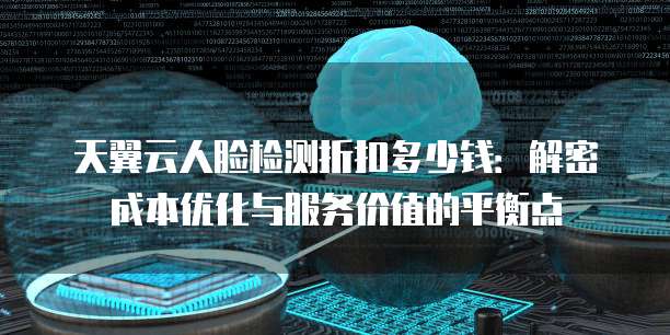 天翼云人脸检测折扣多少钱:解密成本优化与服务价值的平衡点