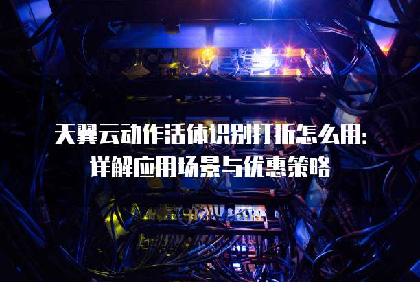 天翼云动作活体识别打折怎么用:详解应用场景与优惠策略