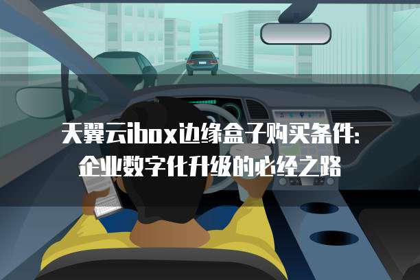 天翼云ibox边缘盒子购买条件：企业数字化升级的必经之路