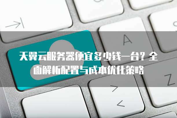天翼云服务器便宜多少钱一台?全面解析配置与成本优化策略
