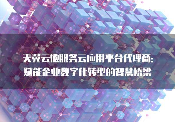 天翼云微服务云应用平台代理商:赋能企业数字化转型的智慧桥梁