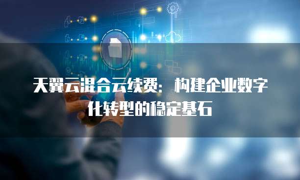 天翼云混合云续费:构建企业数字化转型的稳定基石