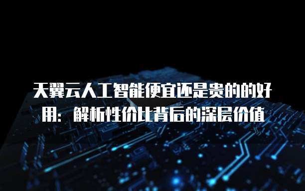 天翼云人工智能便宜还是贵的的好用:解析性价比背后的深层价值
