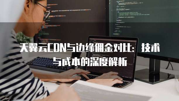 天翼云CDN与边缘佣金对比：技术与成本的深度解析