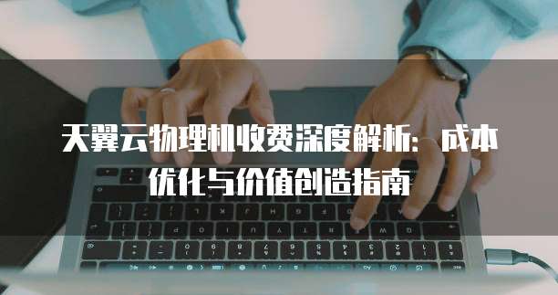天翼云物理机收费深度解析:成本优化与价值创造指南