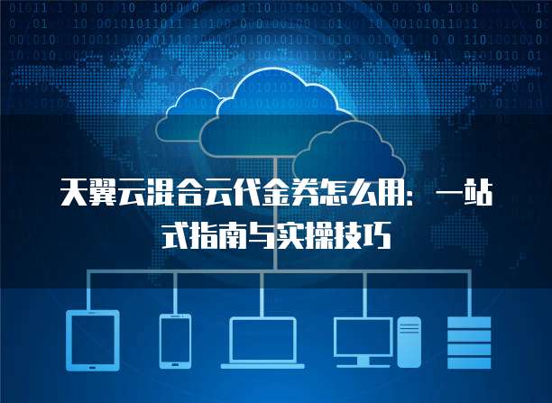 天翼云混合云代金券怎么用:一站式指南与实操技巧