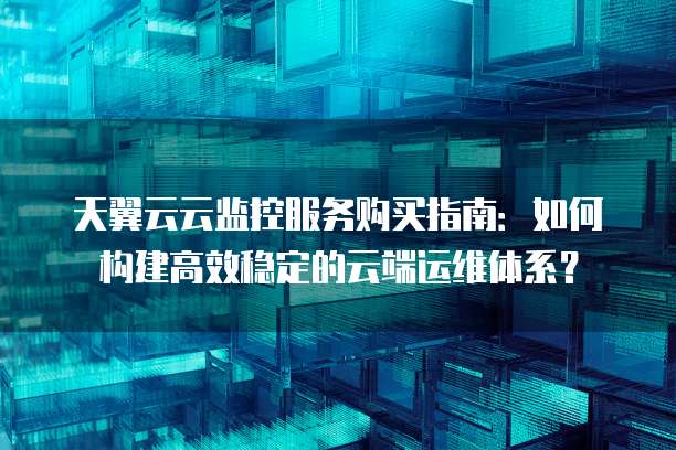 天翼云云监控服务购买指南：如何构建高效稳定的云端运维体系？
