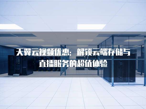 天翼云视频优惠：解锁云端存储与直播服务的超值体验