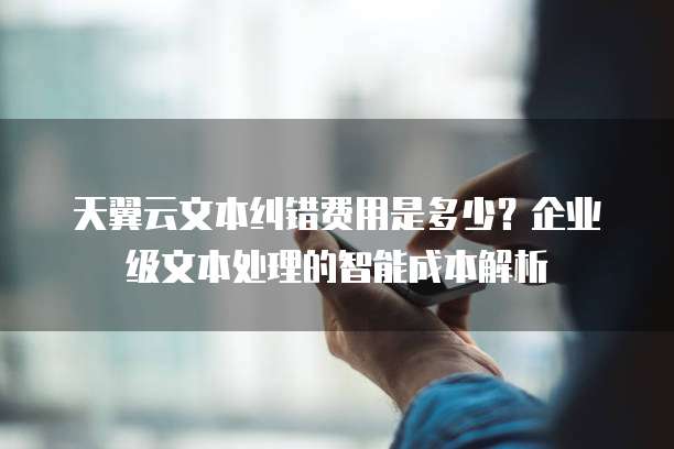 天翼云文本纠错费用是多少?企业级文本处理的智能成本解析