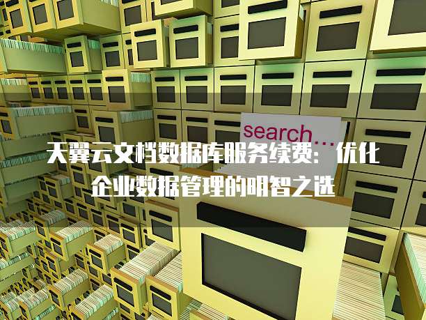 天翼云文档数据库服务续费:优化企业数据管理的明智之选