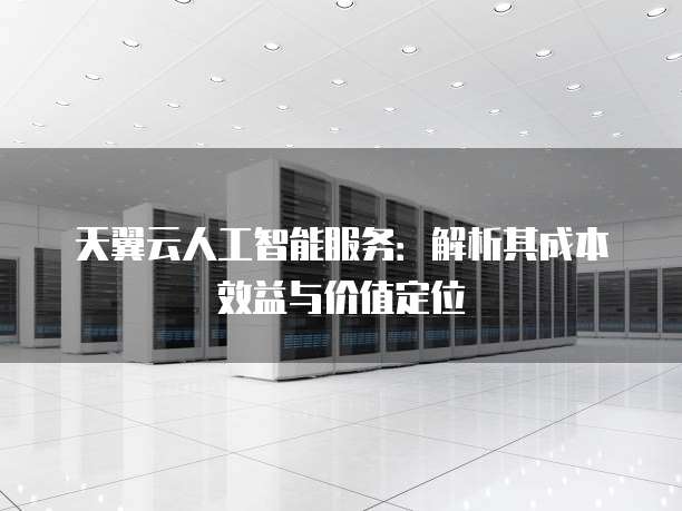 天翼云人工智能服务:解析其成本效益与价值定位