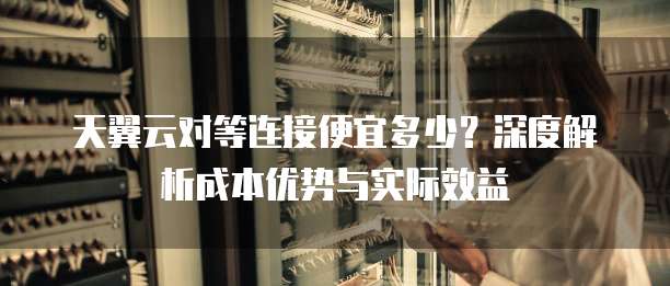 天翼云对等连接便宜多少？深度解析成本优势与实际效益