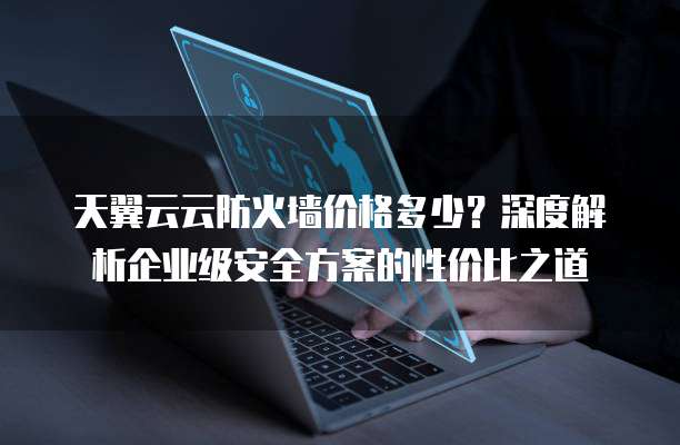 天翼云云防火墙价格多少？深度解析企业级安全方案的性价比之道