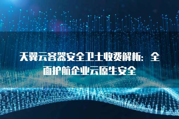 天翼云容器安全卫士收费解析:全面护航企业云原生安全