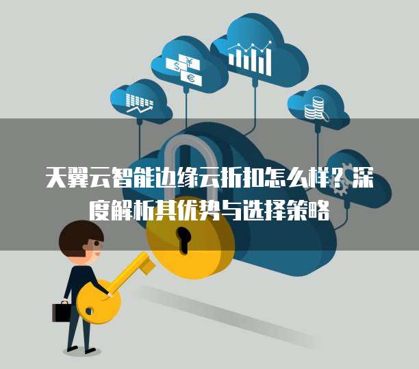天翼云智能边缘云折扣怎么样？深度解析其优势与选择策略