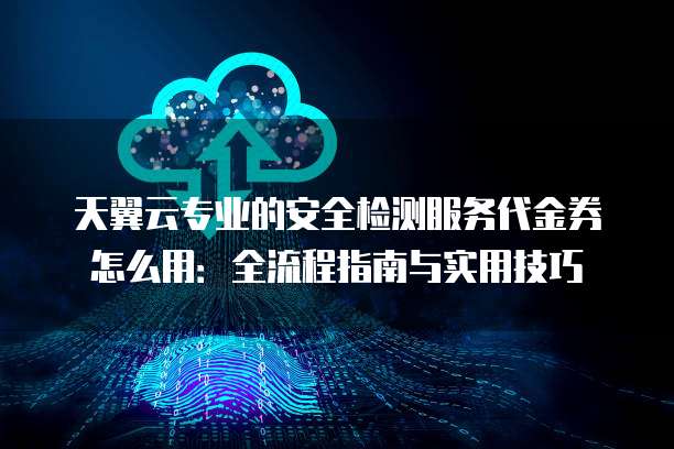 天翼云专业的安全检测服务代金券怎么用：全流程指南与实用技巧