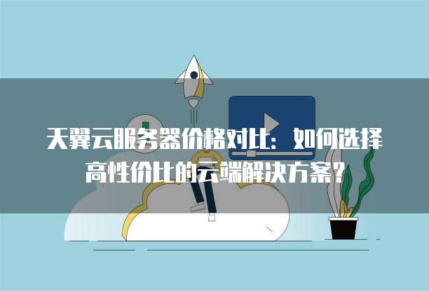 天翼云服务器价格对比:如何选择高性价比的云端解决方案?