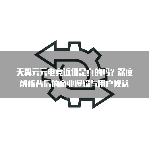天翼云云电竞返佣是真的吗?深度解析背后的商业逻辑与用户权益