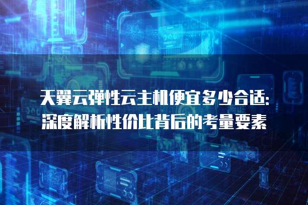 天翼云弹性云主机便宜多少合适:深度解析性价比背后的考量要素