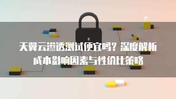 天翼云渗透测试便宜吗？深度解析成本影响因素与性价比策略