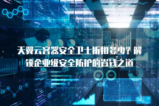 天翼云容器安全卫士折扣多少?解锁企业级安全防护的省钱之道