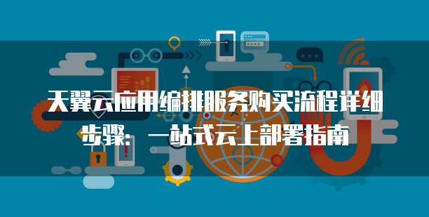 天翼云应用编排服务购买流程详细步骤：一站式云上部署指南