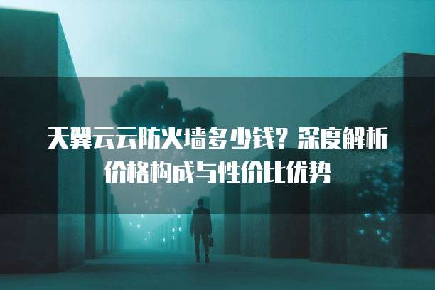 天翼云云防火墙多少钱?深度解析价格构成与性价比优势