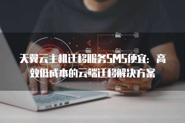 天翼云主机迁移服务SMS便宜:高效低成本的云端迁移解决方案