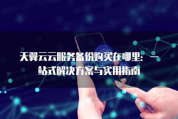 天翼云云服务备份购买在哪里:一站式解决方案与实用指南