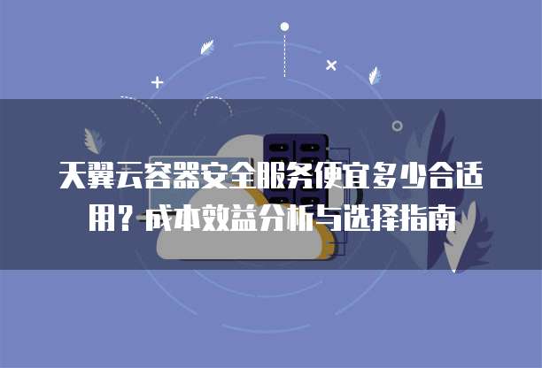 天翼云容器安全服务便宜多少合适用？成本效益分析与选择指南