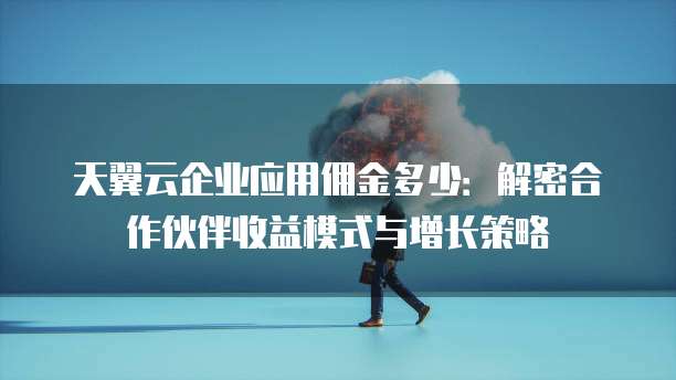 天翼云企业应用佣金多少:解密合作伙伴收益模式与增长策略