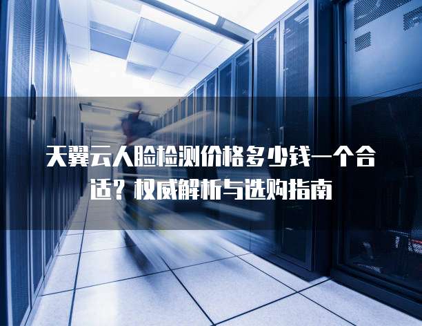 天翼云人脸检测价格多少钱一个合适？权威解析与选购指南