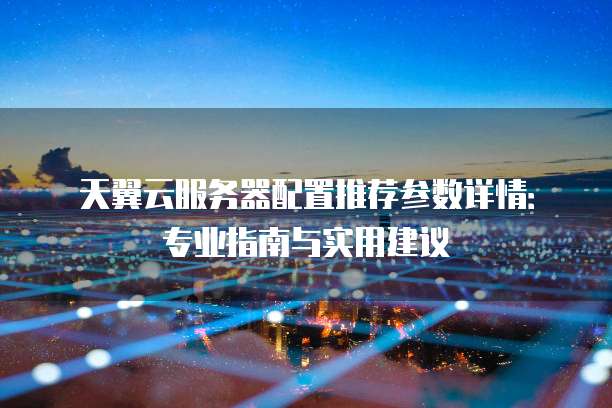 天翼云服务器配置推荐参数详情：专业指南与实用建议